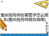 重庆税务师在哪里学怎么报名(重庆税务师报名指南)