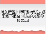 浦东新区护师职称考试去哪里线下报名(浦东护师职称报名点)