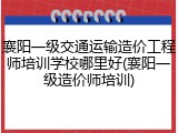 襄阳一级交通运输造价工程师培训学校哪里好(襄阳一级造价师培训)