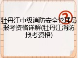 牡丹江中级消防安全管理员报考资格详解(牡丹江消防报考资格)