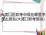 大渡口区软考中级在哪里学怎么报名(大渡口软考报名)