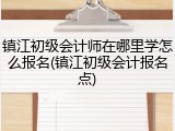 镇江初级会计师在哪里学怎么报名(镇江初级会计报名点)