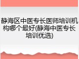 静海区中医专长医师培训机构哪个最好(静海中医专长培训优选)