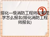 绥化一级消防工程师在哪里学怎么报名(绥化消防工程师报名)