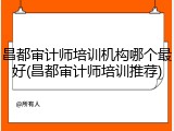 昌都审计师培训机构哪个最好(昌都审计师培训推荐)