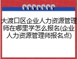 大渡口区企业人力资源管理师在哪里学怎么报名(企业人力资源管理师报名点)
