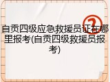 自贡四级应急救援员证在哪里报考(自贡四级救援员报考)