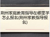 荆州家庭教育指导在哪里学怎么报名(荆州家教指导报名)
