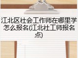 江北区社会工作师在哪里学怎么报名(江北社工师报名点)
