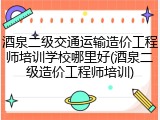 酒泉二级交通运输造价工程师培训学校哪里好(酒泉二级造价工程师培训)