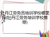 牡丹江劳务员培训学校哪里好(牡丹江劳务培训学校推荐)