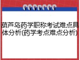葫芦岛药学职称考试难点具体分析(药学考点难点分析)