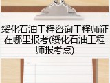 绥化石油工程咨询工程师证在哪里报考(绥化石油工程师报考点)
