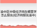 渝中区中级经济师在哪里学怎么报名(经济师报名渝中)