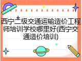 西宁二级交通运输造价工程师培训学校哪里好(西宁交通造价培训)