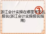 浙江会计实操在哪里学怎么报名(浙江会计实操报名指南)