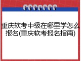 重庆软考中级在哪里学怎么报名(重庆软考报名指南)