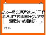 武汉一级交通运输造价工程师培训学校哪里好(武汉交通造价培训推荐)