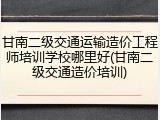 甘南二级交通运输造价工程师培训学校哪里好(甘南二级交通造价培训)