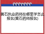 黄石执业药师在哪里学怎么报名(黄石药师报名)