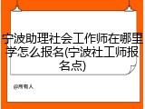 宁波助理社会工作师在哪里学怎么报名(宁波社工师报名点)