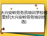 大兴安岭劳务员培训学校哪里好(大兴安岭劳务培训优选)