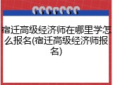 宿迁高级经济师在哪里学怎么报名(宿迁高级经济师报名)