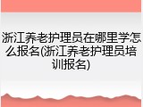 浙江养老护理员在哪里学怎么报名(浙江养老护理员培训报名)