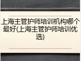 上海主管护师培训机构哪个最好(上海主管护师培训优选)