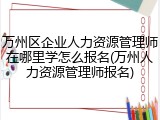 万州区企业人力资源管理师在哪里学怎么报名(万州人力资源管理师报名)