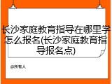 长沙家庭教育指导在哪里学怎么报名(长沙家庭教育指导报名点)