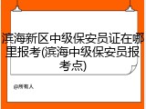 滨海新区中级保安员证在哪里报考(滨海中级保安员报考点)