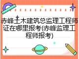 赤峰土木建筑总监理工程师证在哪里报考(赤峰监理工程师报考)