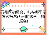 万州区初级会计师在哪里学怎么报名(万州初级会计师报名)