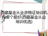 西藏基金从业资格证培训机构哪个最好(西藏基金从业培训优选)