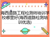 海西道路工程检测师培训学校哪里好(海西道路检测培训优选)