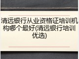 清远银行从业资格证培训机构哪个最好(清远银行培训优选)