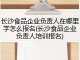 长沙食品企业负责人在哪里学怎么报名(长沙食品企业负责人培训报名)