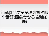 西藏食品安全员培训机构哪个最好(西藏食安员培训优选)