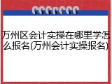 万州区会计实操在哪里学怎么报名(万州会计实操报名)