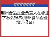 荆州食品企业负责人在哪里学怎么报名(荆州食品企业培训报名)