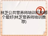 林芝公共营养师培训机构哪个最好(林芝营养师培训推荐)