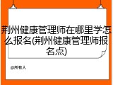 荆州健康管理师在哪里学怎么报名(荆州健康管理师报名点)