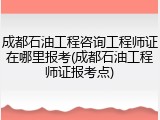 成都石油工程咨询工程师证在哪里报考(成都石油工程师证报考点)