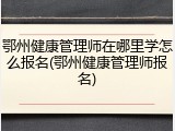 鄂州健康管理师在哪里学怎么报名(鄂州健康管理师报名)