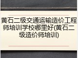 黄石二级交通运输造价工程师培训学校哪里好(黄石二级造价师培训)