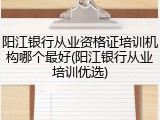 阳江银行从业资格证培训机构哪个最好(阳江银行从业培训优选)