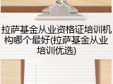 拉萨基金从业资格证培训机构哪个最好(拉萨基金从业培训优选)
