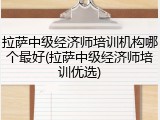 拉萨中级经济师培训机构哪个最好(拉萨中级经济师培训优选)