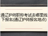 通辽护师职称考试去哪里线下报名(通辽护师报名地点)